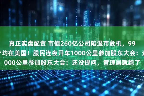 真正实盘配资 市值260亿公司陷退市危机，99%资产在境外，油气资产均在美国！股民连夜开车1000公里参加股东大会：还没提问，管理层就跑了