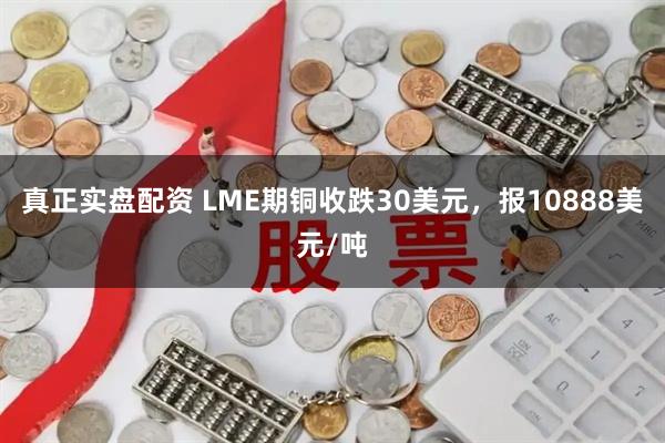真正实盘配资 LME期铜收跌30美元，报10888美元/吨
