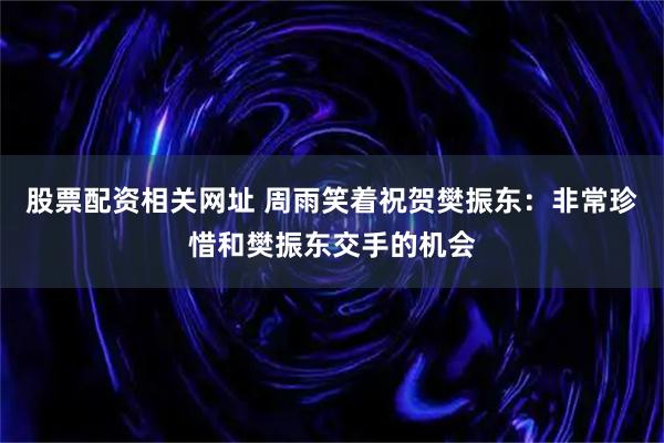 股票配资相关网址 周雨笑着祝贺樊振东：非常珍惜和樊振东交手的机会