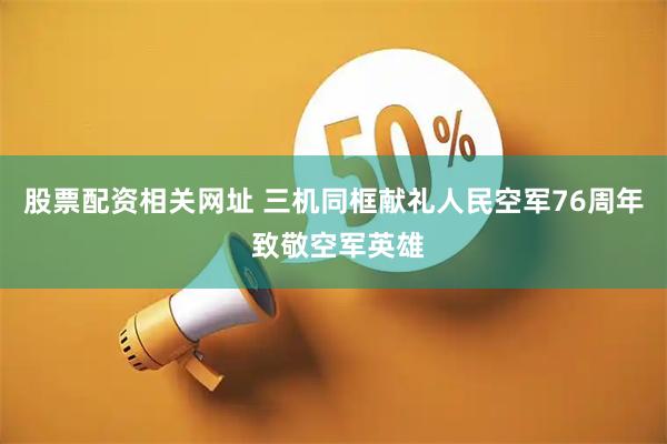 股票配资相关网址 三机同框献礼人民空军76周年 致敬空军英雄
