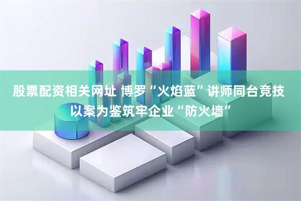 股票配资相关网址 博罗“火焰蓝”讲师同台竞技 以案为鉴筑牢企业“防火墙”