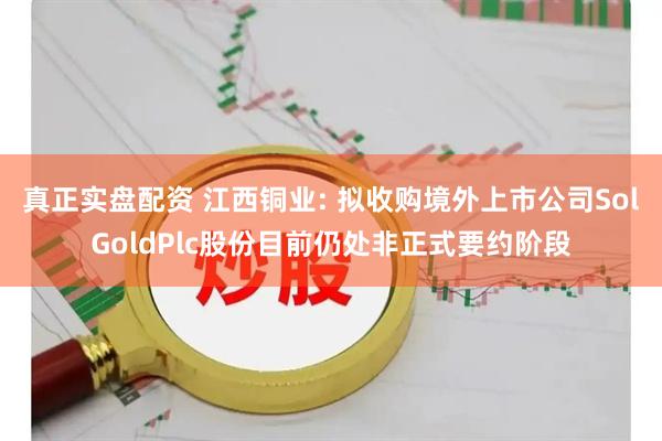 真正实盘配资 江西铜业: 拟收购境外上市公司SolGoldPlc股份目前仍处非正式要约阶段
