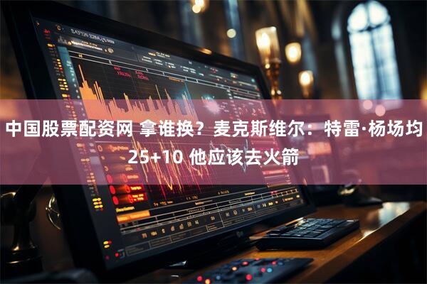中国股票配资网 拿谁换？麦克斯维尔：特雷·杨场均25+10 他应该去火箭