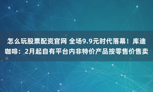 怎么玩股票配资官网 全场9.9元时代落幕！库迪咖啡：2月起自有平台内非特价产品按零售价售卖