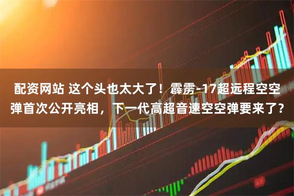 配资网站 这个头也太大了!霹雳-17超远程空空弹首次公开亮相,下一代高超音速空空弹要来了?