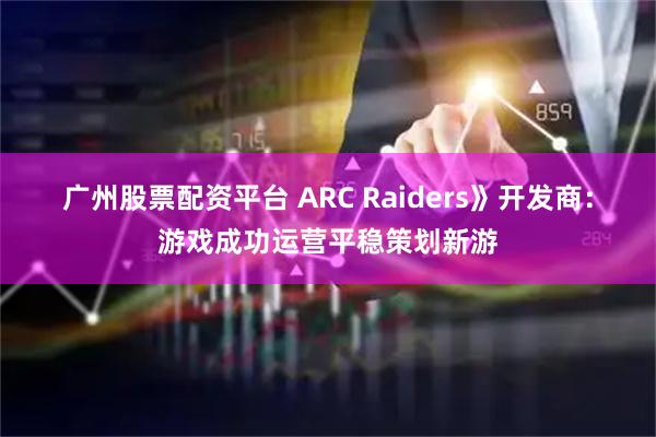 广州股票配资平台 ARC Raiders》开发商：游戏成功运营平稳策划新游