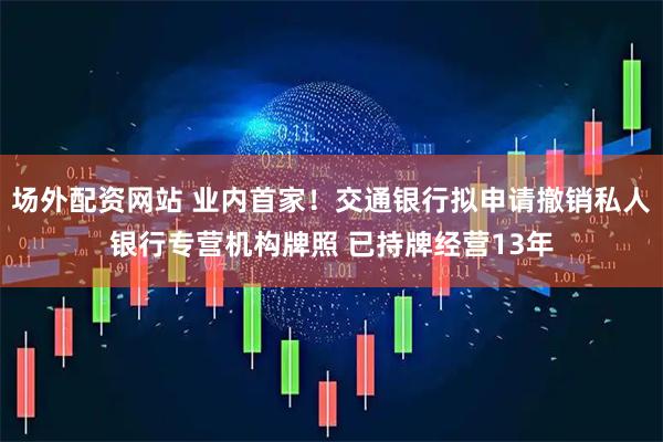 场外配资网站 业内首家！交通银行拟申请撤销私人银行专营机构牌照 已持牌经营13年