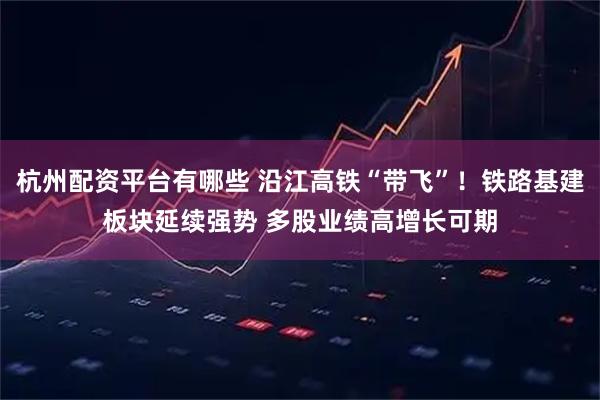 杭州配资平台有哪些 沿江高铁“带飞”！铁路基建板块延续强势 多股业绩高增长可期