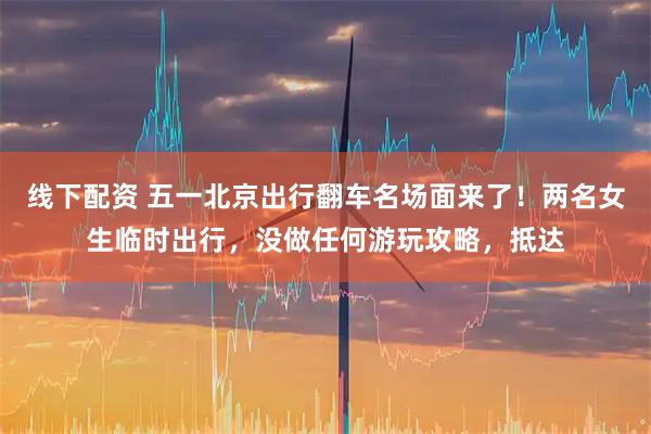 线下配资 五一北京出行翻车名场面来了！两名女生临时出行，没做任何游玩攻略，抵达