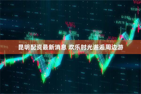 昆明配资最新消息 欢乐时光邂逅周边游