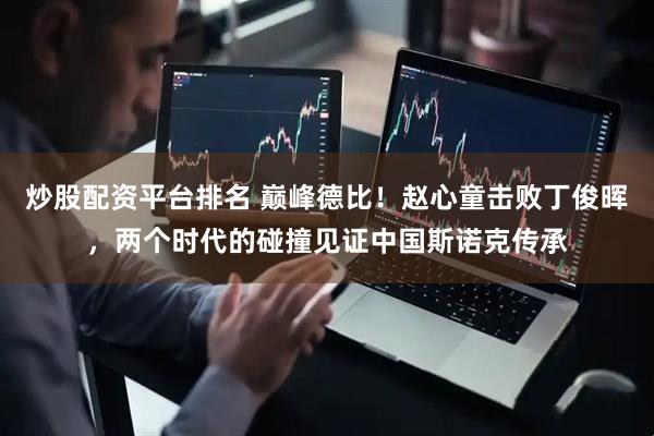 炒股配资平台排名 巅峰德比！赵心童击败丁俊晖，两个时代的碰撞见证中国斯诺克传承