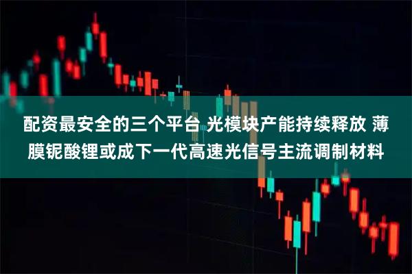 配资最安全的三个平台 光模块产能持续释放 薄膜铌酸锂或成下一代高速光信号主流调制材料