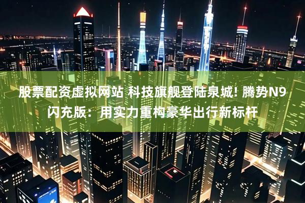 股票配资虚拟网站 科技旗舰登陆泉城! 腾势N9闪充版:用实力重构豪华出行新标杆