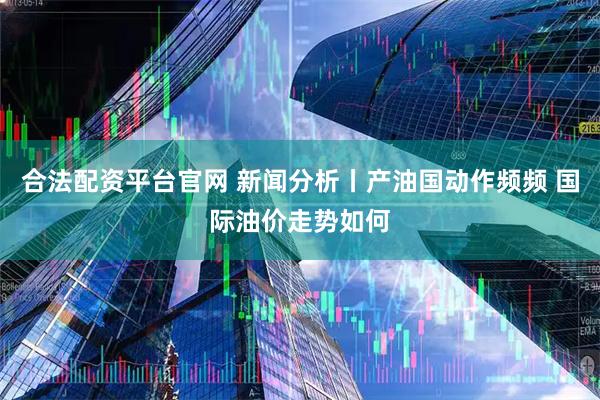 合法配资平台官网 新闻分析丨产油国动作频频 国际油价走势如何