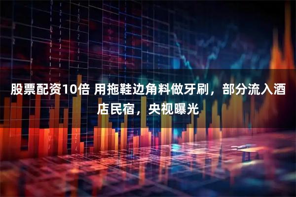 股票配资10倍 用拖鞋边角料做牙刷,部分流入酒店民宿,央视曝光