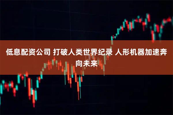 低息配资公司 打破人类世界纪录 人形机器加速奔向未来